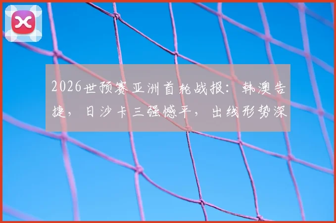 2026世预赛亚洲首轮战报:韩澳告捷,日沙卡三强憾平,出线形势深度解读