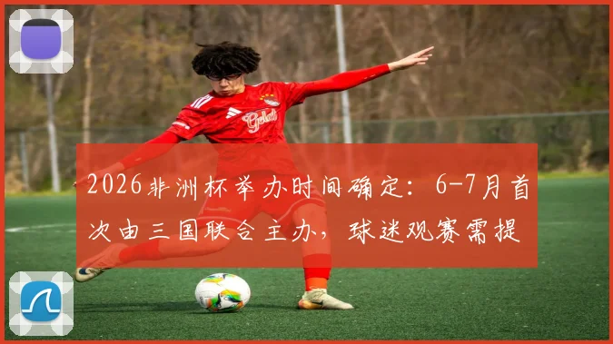 2026非洲杯举办时间确定:6-7月首次由三国联合主办,球迷观赛需提前规划