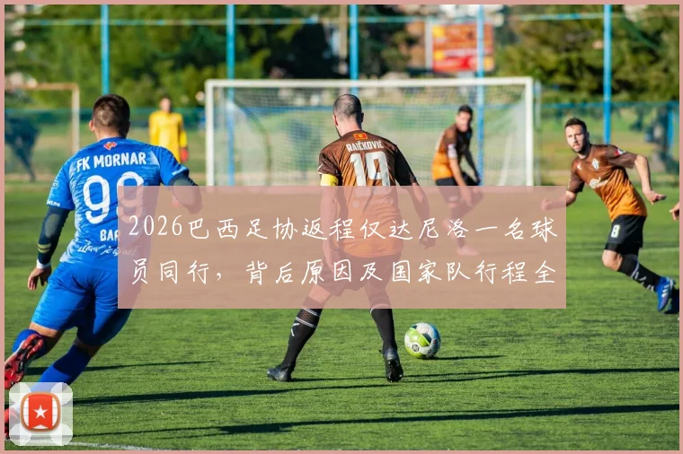 2026巴西足协返程仅达尼洛一名球员同行,背后原因及国家队行程全解析