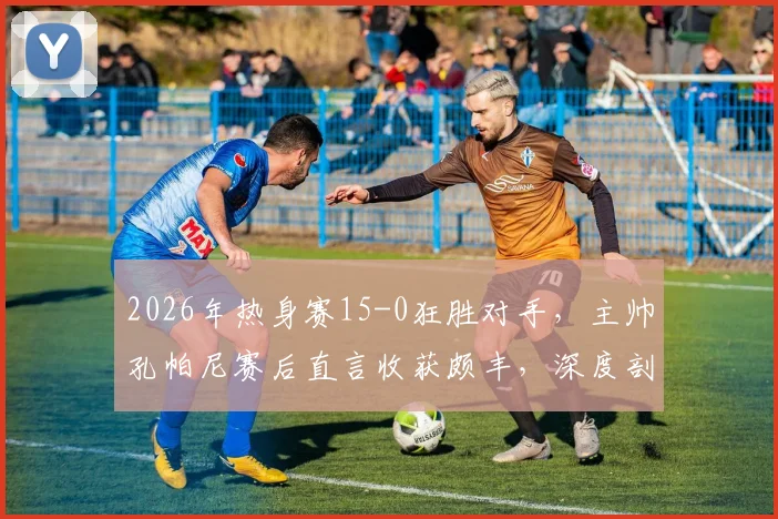 2026年热身赛15-0狂胜对手,主帅孔帕尼赛后直言收获颇丰,深度剖析大比分背后的战术意义