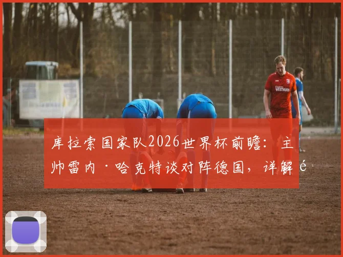 库拉索国家队2026世界杯前瞻:主帅雷内·哈克特谈对阵德国,详解黑马晋级策略与阵容分析