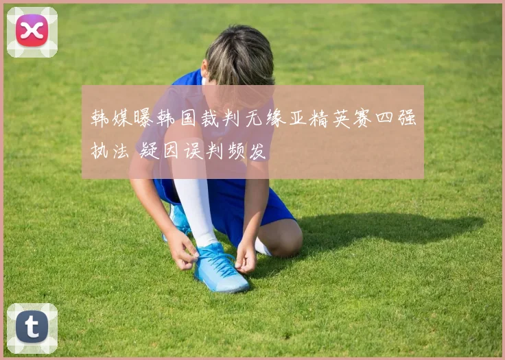 韩媒曝韩国裁判无缘亚精英赛四强执法 疑因误判频发