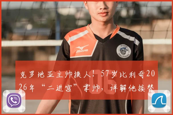 克罗地亚主帅换人!57岁比利奇2026年“二进宫”掌帅,详解他接替达利奇的挑战与机遇