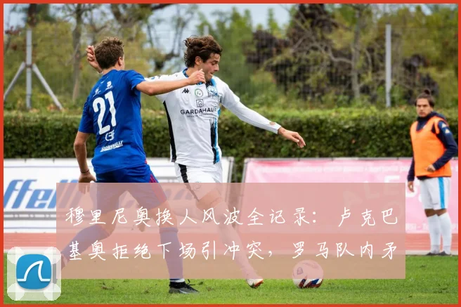 穆里尼奥换人风波全记录：卢克巴基奥拒绝下场引冲突，罗马队内矛盾升级引关注