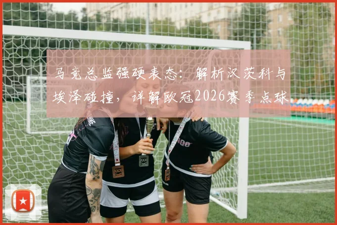 马竞总监强硬表态:解析汉茨科与埃泽碰撞,详解欧冠2026赛季点球判罚尺度与争议