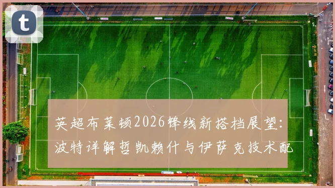 英超布莱顿2026锋线新搭档展望:波特详解哲凯赖什与伊萨克技术配合,分析双前锋战术默契提升关键