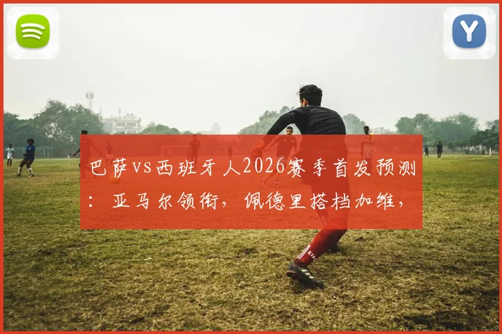 巴萨vs西班牙人2026赛季首发预测：亚马尔领衔，佩德里搭档加维，解析哈维排兵布阵思路