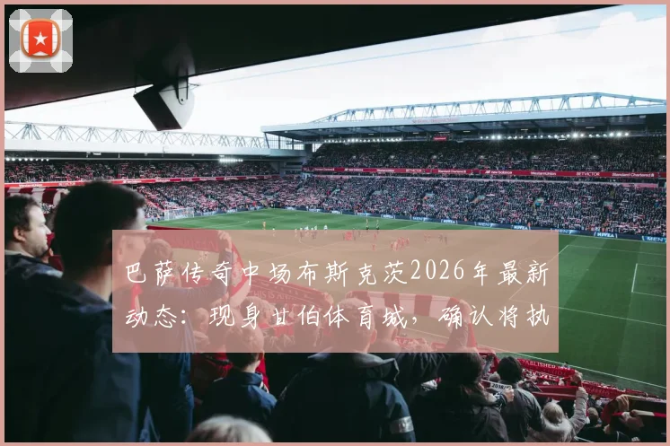 巴萨传奇中场布斯克茨2026年最新动态:现身甘伯体育城,确认将执教巴萨二队开启教练生涯