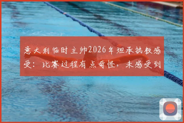 意大利临时主帅2026年坦承执教感受:比赛过程有点奇怪,未感受到强烈兴奋引热议