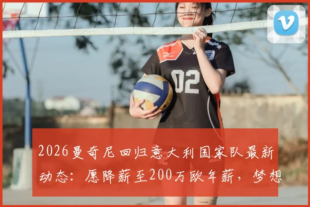 2026曼奇尼回归意大利国家队最新动态：愿降薪至200万欧年薪，梦想何时能实现？