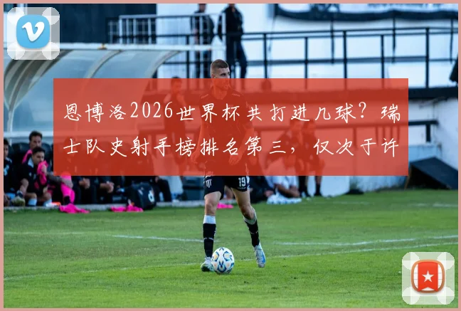 恩博洛2026世界杯共打进几球？瑞士队史射手榜排名第三，仅次于许吉奥和沙奇里，现役进球数据解析