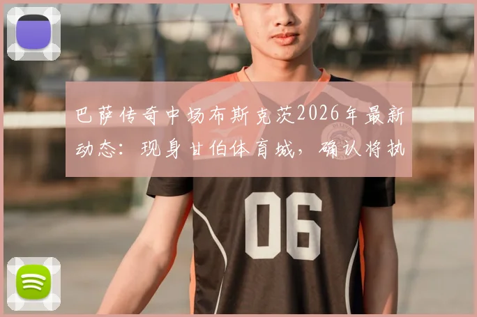 巴萨传奇中场布斯克茨2026年最新动态:现身甘伯体育城,确认将执教巴萨二队开启教练生涯