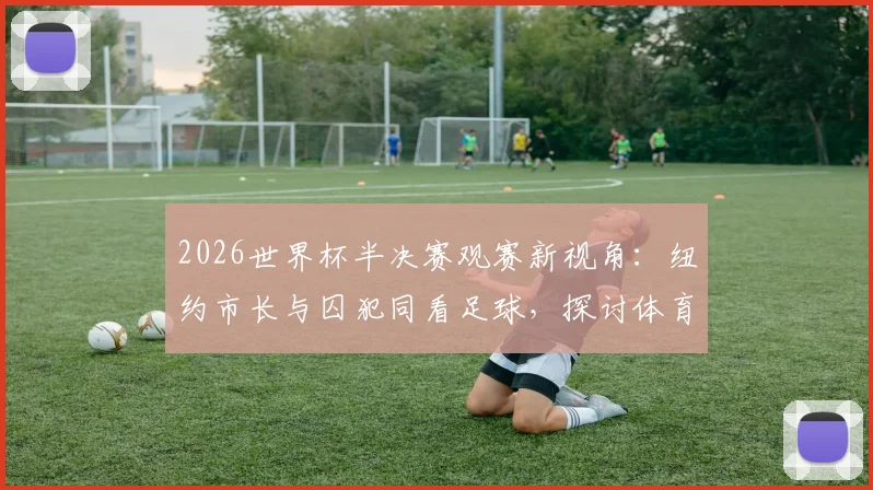 2026世界杯半决赛观赛新视角：纽约市长与囚犯同看足球，探讨体育如何打破社会隔阂与偏见