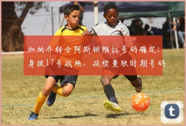 加纳乔转会阿斯顿维拉号码确定：身披17号战袍，延续曼联时期号码选择，球迷热议其在维拉前景