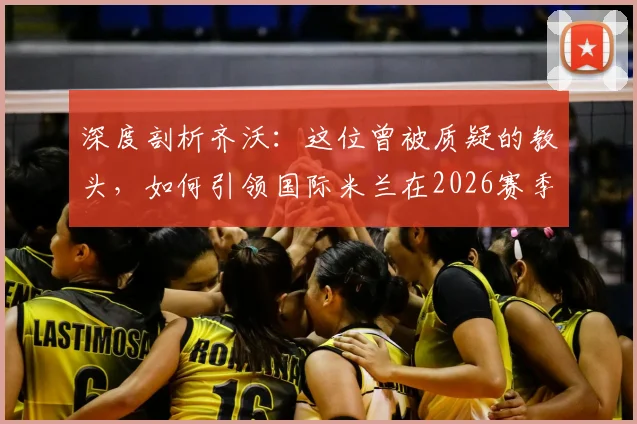深度剖析齐沃:这位曾被质疑的教头,如何引领国际米兰在2026赛季问鼎意甲第21冠