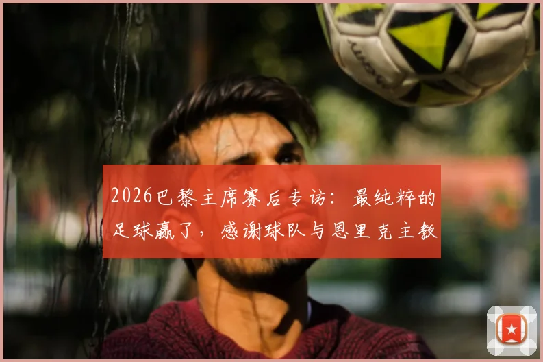 2026巴黎主席赛后专访：最纯粹的足球赢了，感谢球队与恩里克主教练的付出与骄傲