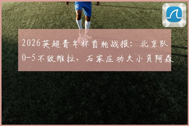 2026英超青年杯首轮战报:北京队0-5不敌维拉,石家庄功夫小负阿森纳,中英青训差距引热议