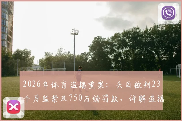 2026年体育盗播重案：头目被判23个月监禁及750万镑罚款，详解盗播判罚标准