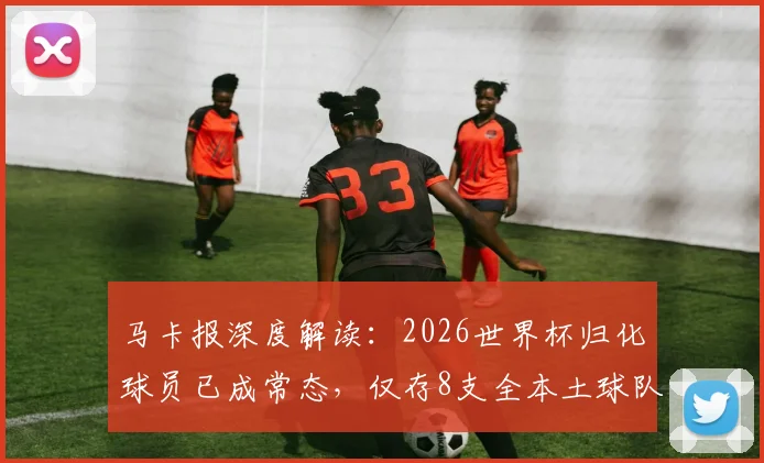 马卡报深度解读：2026世界杯归化球员已成常态，仅存8支全本土球队的坚守与挑战