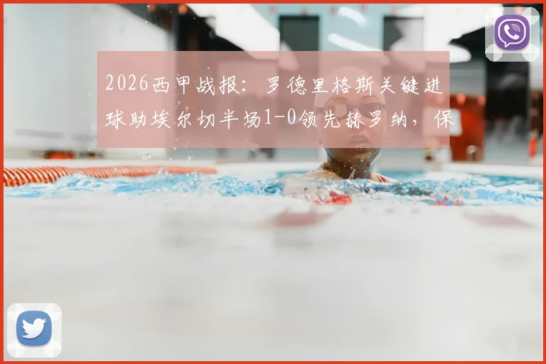 2026西甲战报：罗德里格斯关键进球助埃尔切半场1-0领先赫罗纳，保级路上抢下宝贵三分（附进球视频与历史战绩分析）