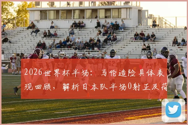 2026世界杯半场:马伦造险具体表现回顾,解析日本队半场0射正及荷兰0-0日本战术僵局