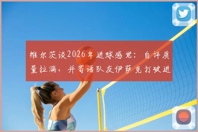 维尔茨谈2026年进球感觉：自评质量拉满，并寄语队友伊萨克打破进球荒