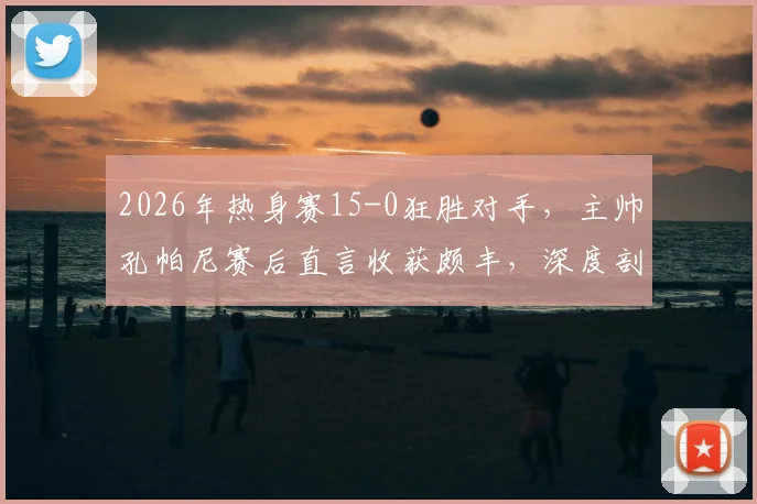 2026年热身赛15-0狂胜对手,主帅孔帕尼赛后直言收获颇丰,深度剖析大比分背后的战术意义