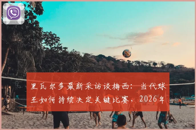 里瓦尔多最新采访谈梅西：当代球王如何持续决定关键比赛，2026年传奇影响力依旧