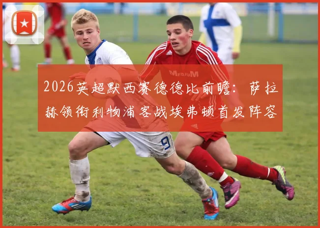 2026英超默西赛德德比前瞻:萨拉赫领衔利物浦客战埃弗顿首发阵容预测与关键球员分析