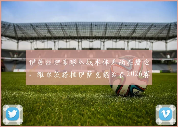 伊劳拉坦言球队战术体系尚在磨合,维尔茨搭档伊萨克能否在2026赛季攻克利兹联?