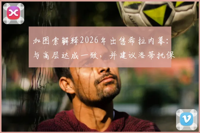 加图索解释2026年出售希拉内幕：与高层达成一致，并建议洛蒂托保持低调