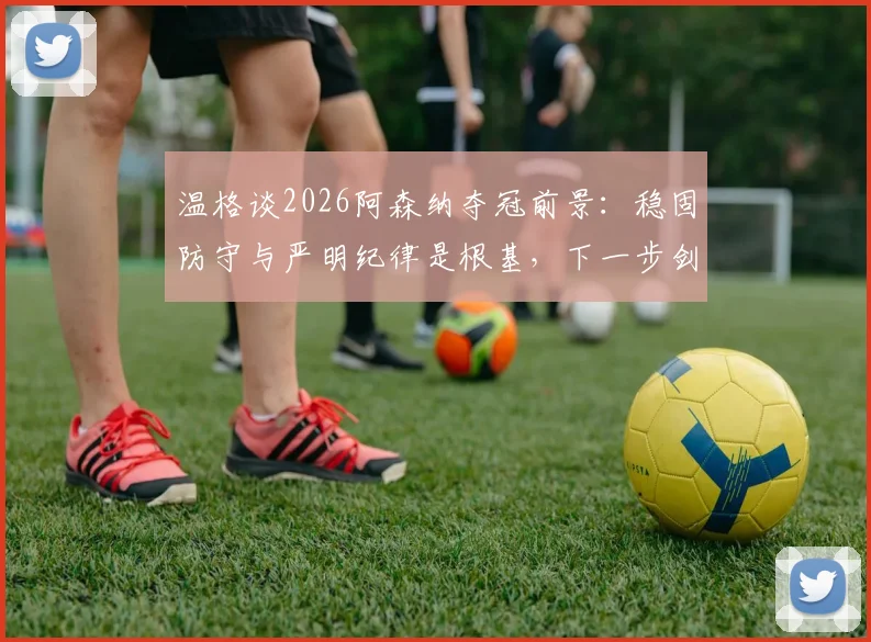 温格谈2026阿森纳夺冠前景：稳固防守与严明纪律是根基，下一步剑指决赛胜利