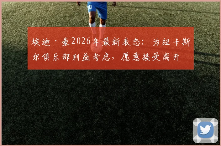 埃迪·豪2026年最新表态:为纽卡斯尔俱乐部利益考虑,愿意接受离开主帅职位