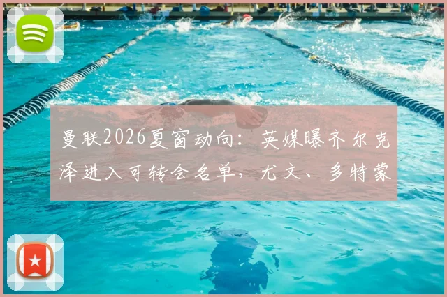 曼联2026夏窗动向:英媒曝齐尔克泽进入可转会名单,尤文、多特蒙德等队已展开接触,球员未来成疑