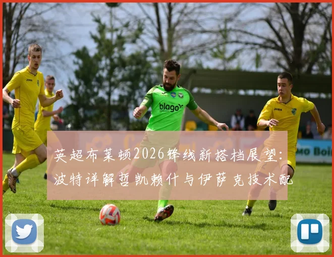 英超布莱顿2026锋线新搭档展望:波特详解哲凯赖什与伊萨克技术配合,分析双前锋战术默契提升关键