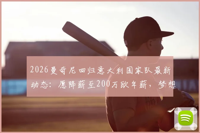 2026曼奇尼回归意大利国家队最新动态:愿降薪至200万欧年薪,梦想何时能实现?