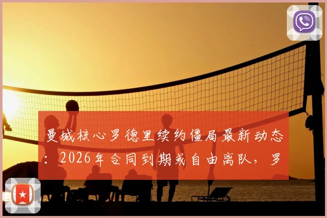 曼城核心罗德里续约僵局最新动态：2026年合同到期或自由离队，罗马诺透露潜在下家分析