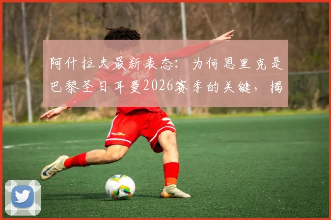 阿什拉夫最新表态：为何恩里克是巴黎圣日耳曼2026赛季的关键，揭秘球员心中的教练权威与更衣室氛围