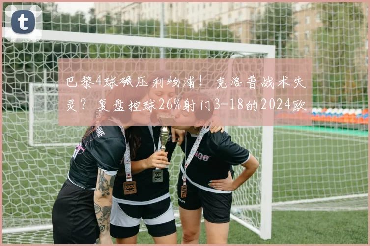 巴黎4球碾压利物浦!克洛普战术失灵?复盘控球26%射门3-18的2024欧冠关键战
