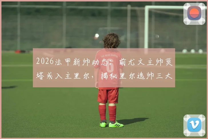 2026法甲新帅动态:前尤文主帅莫塔或入主里尔,揭秘里尔选帅三大候选人与签约时间表