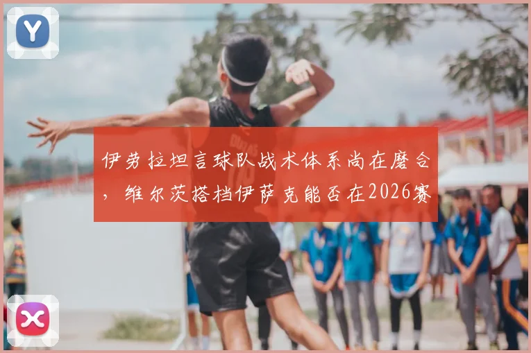 伊劳拉坦言球队战术体系尚在磨合，维尔茨搭档伊萨克能否在2026赛季攻克利兹联？