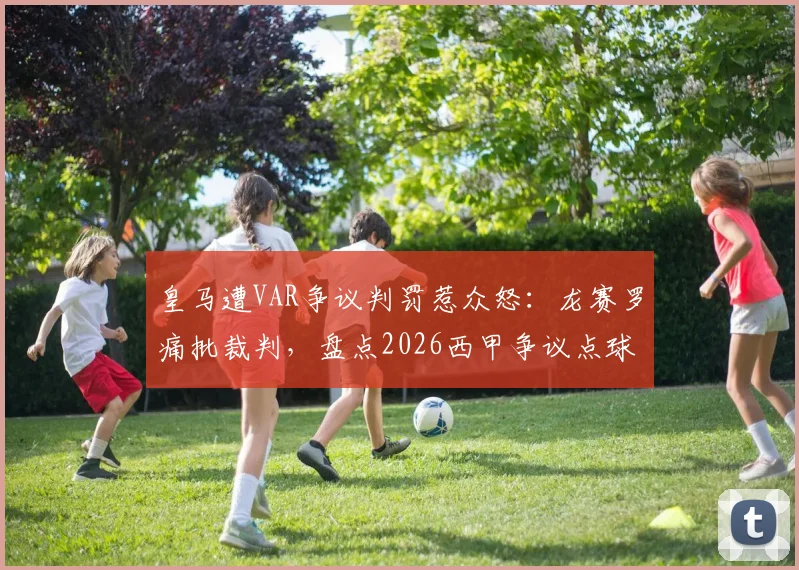 皇马遭VAR争议判罚惹众怒:龙赛罗痛批裁判,盘点2026西甲争议点球瞬间