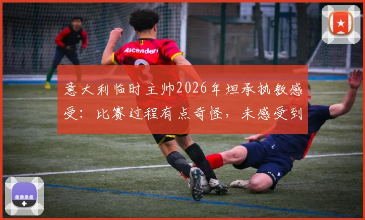 意大利临时主帅2026年坦承执教感受:比赛过程有点奇怪,未感受到强烈兴奋引热议