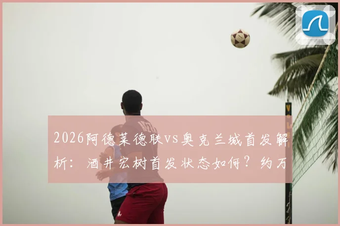 2026阿德莱德联vs奥克兰城首发解析:酒井宏树首发状态如何?约万诺维奇替补原因引关注