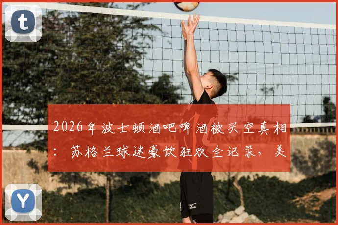 2026年波士顿酒吧啤酒被买空真相:苏格兰球迷豪饮狂欢全记录,美媒深度追踪报道