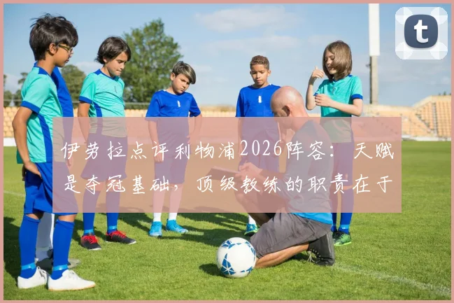 伊劳拉点评利物浦2026阵容:天赋是夺冠基础,顶级教练的职责在于激活球员潜力