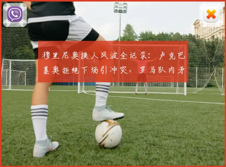 穆里尼奥换人风波全记录:卢克巴基奥拒绝下场引冲突,罗马队内矛盾升级引关注