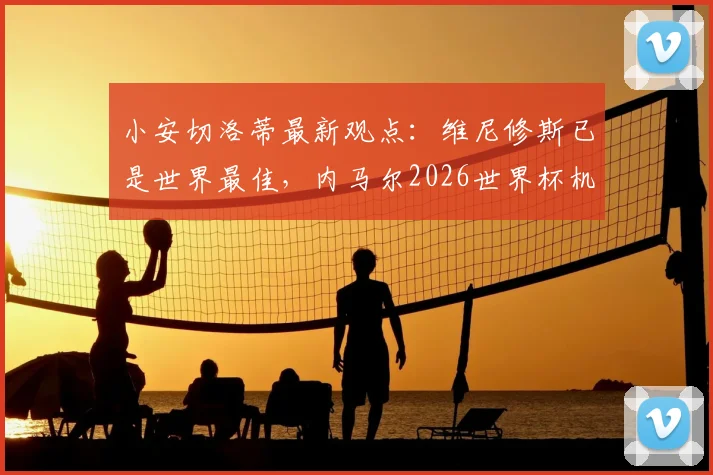 小安切洛蒂最新观点:维尼修斯已是世界最佳,内马尔2026世界杯机会仍在