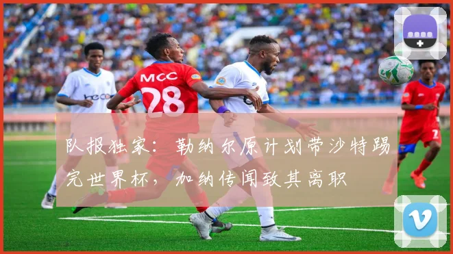队报独家：勒纳尔原计划带沙特踢完世界杯，加纳传闻致其离职