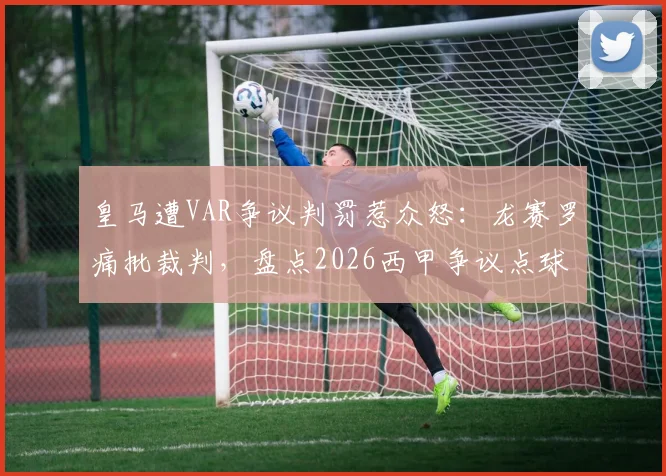皇马遭VAR争议判罚惹众怒:龙赛罗痛批裁判,盘点2026西甲争议点球瞬间